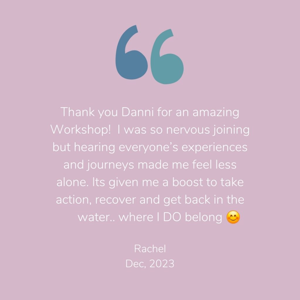 Testimonial from a previous workshop participant - Thank you Danni for an amazing Workshop!  I was so nervous joining but hearing everyone’s experiences and journeys made me feel less alone. Its given me a boost to take action, recover and get back in the water.. where I DO belong
Megan, December 2023