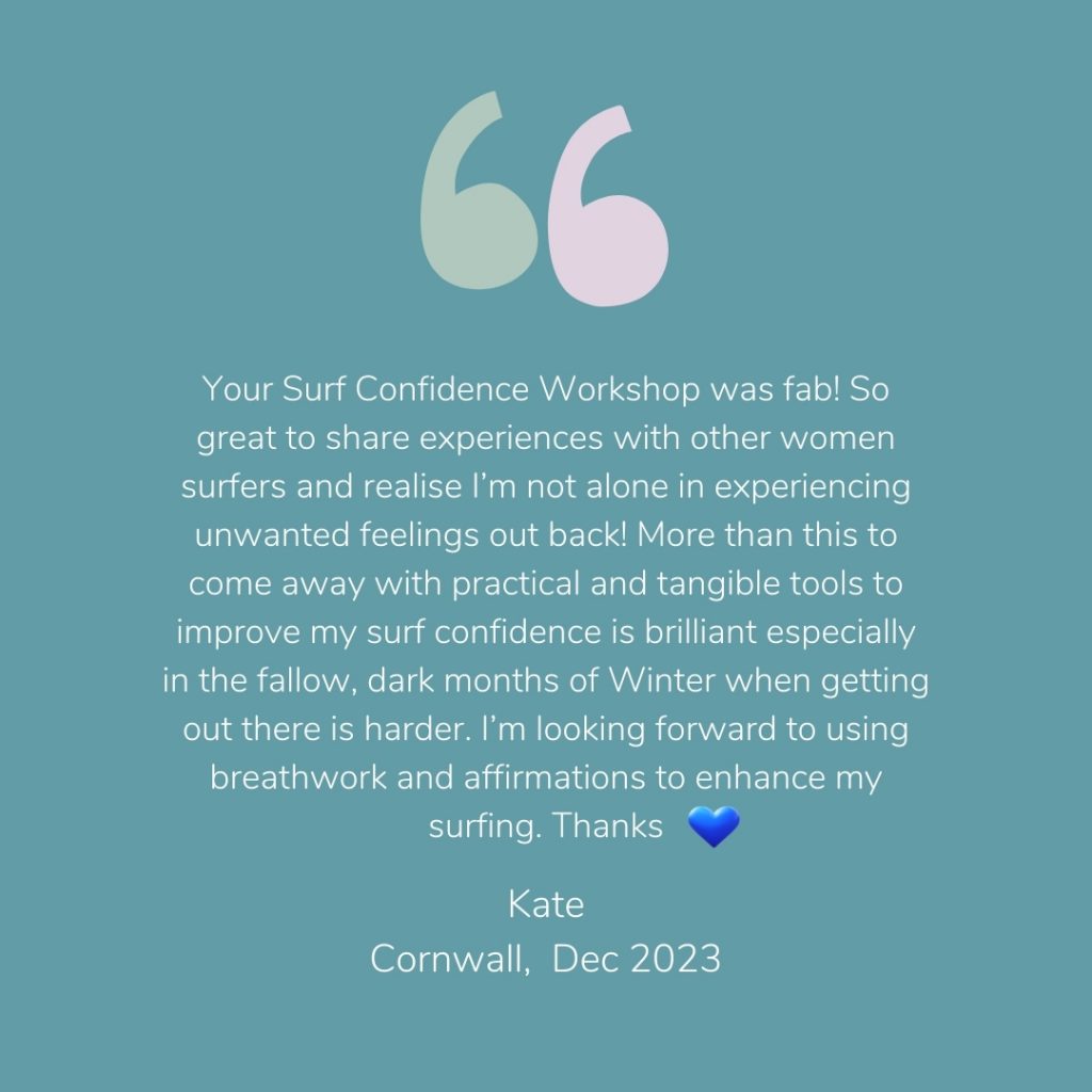 Testimonial from a previous Workshop participant - Your Surf Confidence Workshop was fab! So great to share experiences with other women surfers and realise I’m not alone in experiencing unwanted feelings out back! More than this to come away with practical and tangible tools to improve my surf confidence is brilliant especially in the fallow, dark months of Winter when getting out there is harder. I’m looking forward to using breathwork and affirmations to enhance my surfing. 
Kate, Cornwall, December 2023